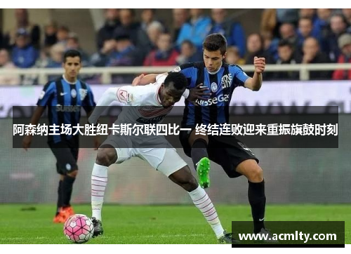 阿森纳主场大胜纽卡斯尔联四比一 终结连败迎来重振旗鼓时刻