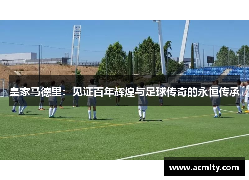皇家马德里：见证百年辉煌与足球传奇的永恒传承