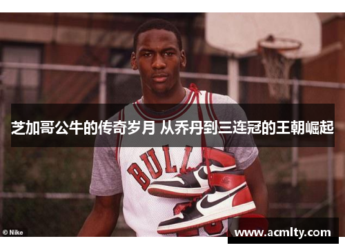 芝加哥公牛的传奇岁月 从乔丹到三连冠的王朝崛起