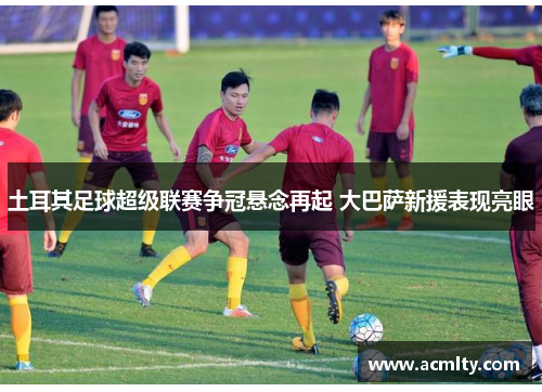 土耳其足球超级联赛争冠悬念再起 大巴萨新援表现亮眼