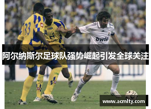 阿尔纳斯尔足球队强势崛起引发全球关注