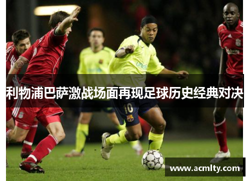 利物浦巴萨激战场面再现足球历史经典对决