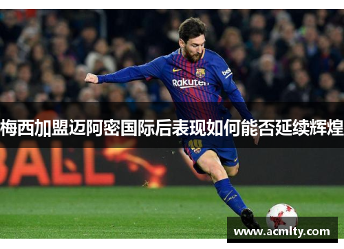 梅西加盟迈阿密国际后表现如何能否延续辉煌