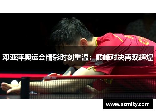 邓亚萍奥运会精彩时刻重温：巅峰对决再现辉煌